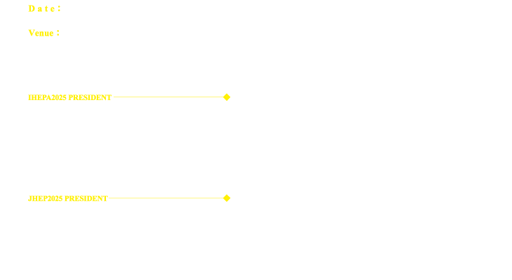 Date：31 January – 1 February 2025、Venue：GRAND NIKKO TOKYO BAY MAIHAMA、IHEPA2025 PRESIDENT：YasuhiroNISHIZAKI,M.D.,Ph.D.（Chief Professor Department of Clinical Health Science Tokai University School of Medicine）、JHEP2025 PRESIDENT：Nagamu INOUE,M.D.,Ph.D.（Associate Professor Department of Clinical Health Science Tokai University School of Medicine・Health Evaluation and Promotion Center Tokai University Hachioji Hospital）