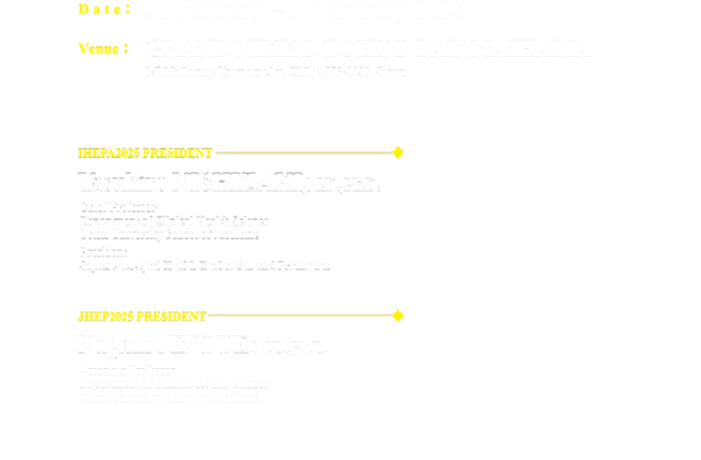 Date：31 January – 1 February 2025、Venue：GRAND NIKKO TOKYO BAY MAIHAMA、、IHEPA2025 PRESIDENT：YasuhiroNISHIZAKI,M.D.,Ph.D.（Chief Professor Department of Clinical Health Science Tokai University School of Medicine）、JHEP2025 PRESIDENT：Nagamu INOUE,M.D.,Ph.D.（Associate Professor Department of Clinical Health Science Tokai University School of Medicine・Health Evaluation and Promotion Center Tokai University Hachioji Hospital）