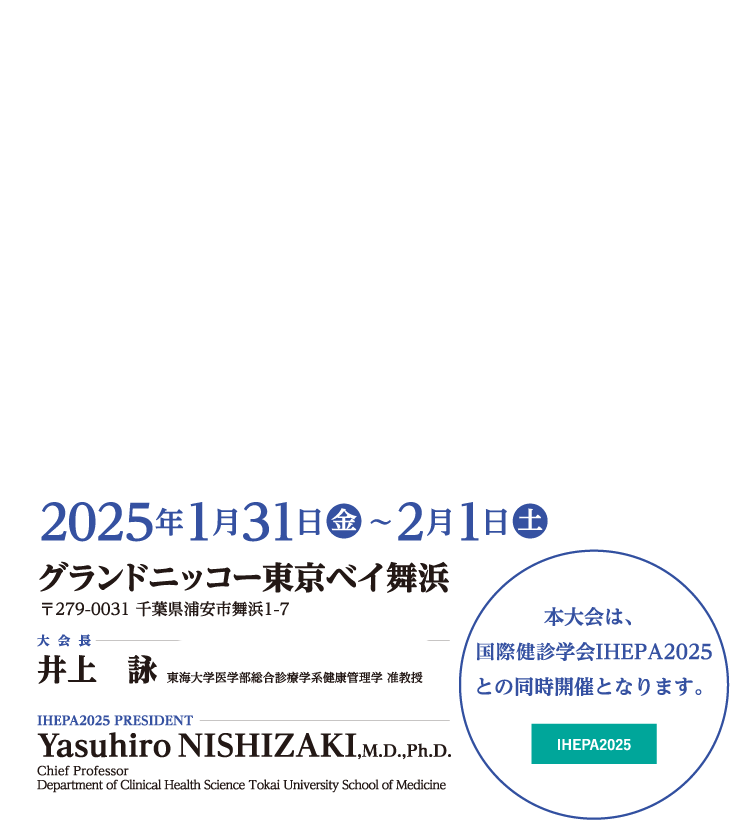 会期：2025年1月31日（金）・2月1日（土）、会場：グランドニッコー東京ベイ舞浜、大会長：井上　詠（東海大学医学部総合診療学系健康管理学 准教授・東海大学医学部付属八王子病院 健康管理センター）、IHEPA2025 PRESIDENT：YasuhiroNISHIZAKI,M.D.,Ph.D.（Chief Professor Department of Clinical Health Science Tokai University School of Medicine）