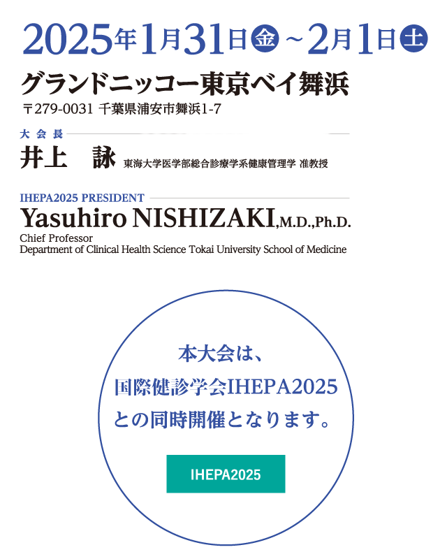 会期：2025年1月31日（金）・2月1日（土）、会場：グランドニッコー東京ベイ舞浜、大会長：井上　詠（東海大学医学部総合診療学系健康管理学 准教授・東海大学医学部付属八王子病院 健康管理センター）、IHEPA2025 PRESIDENT：YasuhiroNISHIZAKI,M.D.,Ph.D.（Chief Professor Department of Clinical Health Science Tokai University School of Medicine）